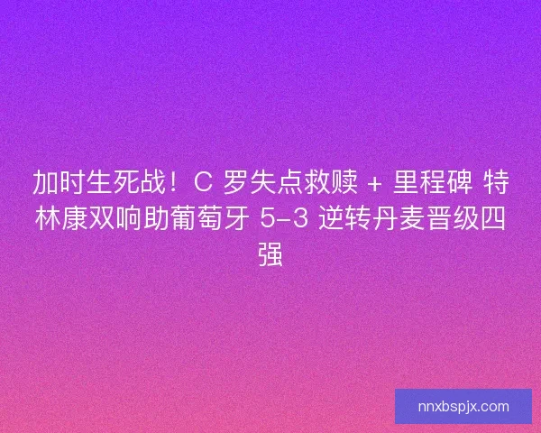加时生死战！C 罗失点救赎 + 里程碑 特林康双响助葡萄牙 5-3 逆转丹麦晋级四强