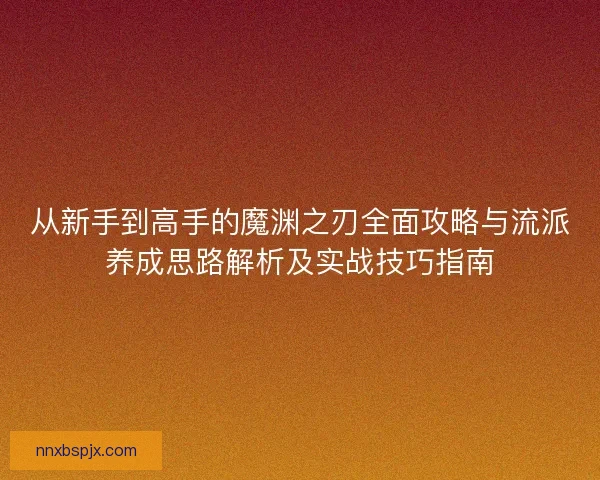 从新手到高手的魔渊之刃全面攻略与流派养成思路解析及实战技巧指南