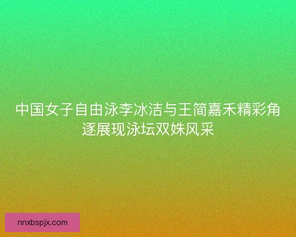 中国女子自由泳李冰洁与王简嘉禾精彩角逐展现泳坛双姝风采