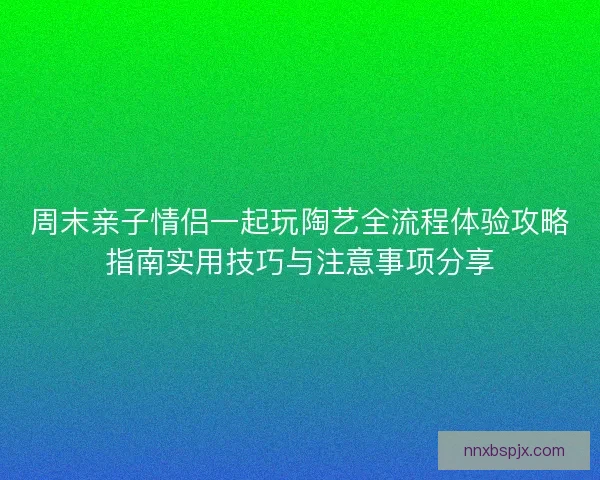 周末亲子情侣一起玩陶艺全流程体验攻略指南实用技巧与注意事项分享