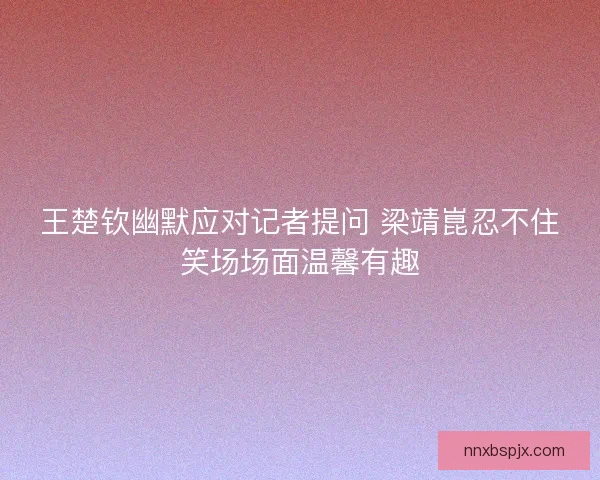 王楚钦幽默应对记者提问 梁靖崑忍不住笑场场面温馨有趣